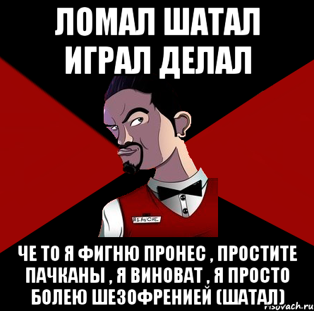 Ломал шатал играл делал Че то я фигню пронес , простите пачканы , я виноват , я просто болею шезофренией (шатал)