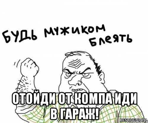  отойди от компа иди в гараж!