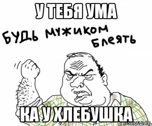 У тебя ума Ка у хлебушка