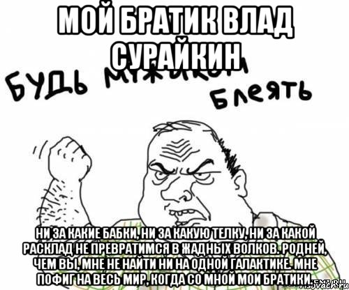 Мой братик Влад Сурайкин Ни за какие бабки, ни за какую телку, Ни за какой расклад не превратимся в жадных волков. Родней, чем вы, мне не найти ни на одной галактике. Мне пофиг на весь мир, когда со мной мои братики., Мем блять