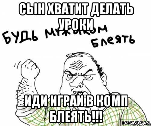 Сын хватит делать уроки иди играй в комп блеять!!!, Мем блять