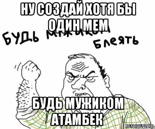 Ну создай хотя бы один мем Будь мужиком Атамбек, Мем блять