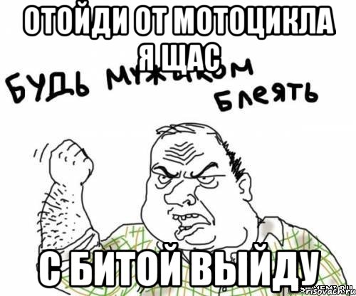 Отойди от мотоцикла я щас с битой выйду, Мем блять