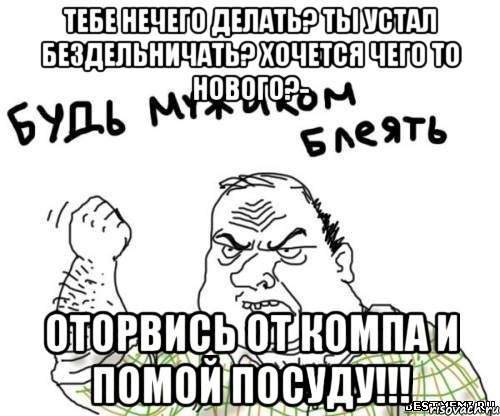 ТЕБЕ НЕЧЕГО ДЕЛАТЬ? ТЫ УСТАЛ БЕЗДЕЛЬНИЧАТЬ? ХОЧЕТСЯ ЧЕГО ТО НОВОГО?- ОТОРВИСЬ ОТ КОМПА И ПОМОЙ ПОСУДУ!!!, Мем блять