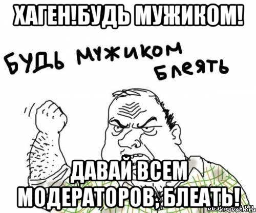 Хаген!Будь мужиком! Давай всем модераторов, блеать!