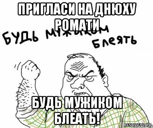 Пригласи на днюху Ромати Будь мужиком блеать!