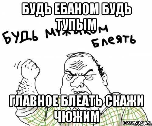 Будь ебаном будь тупым Главное блеать скажи чюжим