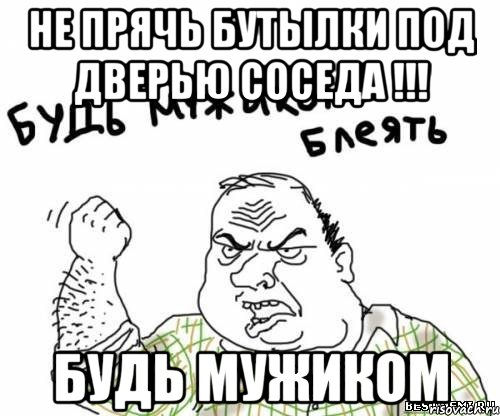 НЕ ПРЯЧЬ БУТЫЛКИ ПОД ДВЕРЬЮ СОСЕДА !!! БУДЬ МУЖИКОМ