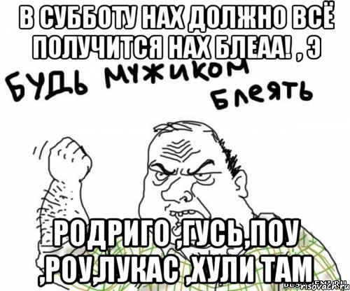 в Субботу нах должно всё получится нах блеаа! , э Родриго ,Гусь,Поу ,Роу,Лукас ,хули там