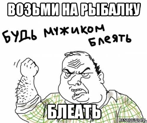 возьми на рыбалку блеать