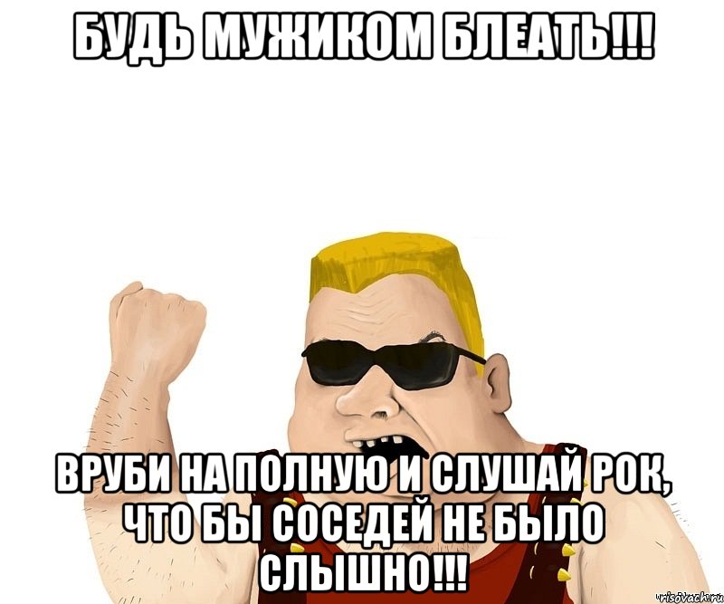 БУДЬ МУЖИКОМ БЛЕАТЬ!!! ВРУБИ НА ПОЛНУЮ И СЛУШАЙ РОК, ЧТО БЫ СОСЕДЕЙ НЕ БЫЛО СЛЫШНО!!!, Мем Боевой мужик блеать