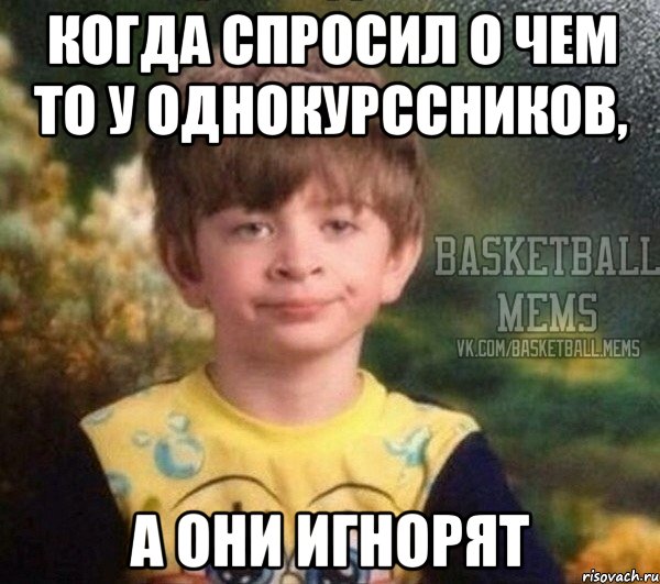 когда спросил о чем то у однокурссников, а они игнорят