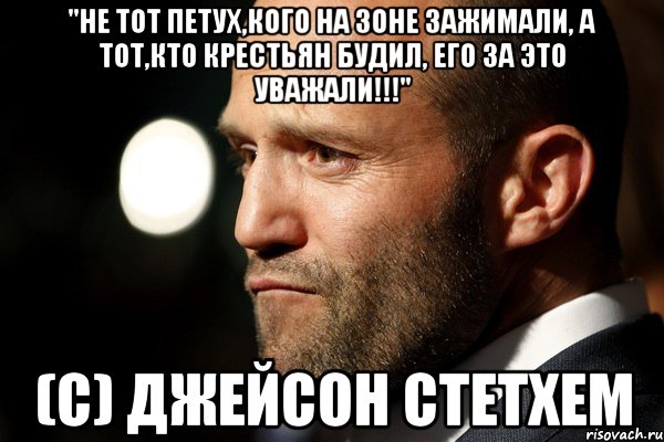 "Не тот петух,кого на зоне зажимали, а тот,кто крестьян будил, его за это уважали!!!" (с) Джейсон Стетхем