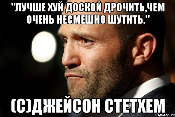 "Лучше хуй доской дрочить,чем очень несмешно шутить." (с)Джейсон Стетхем