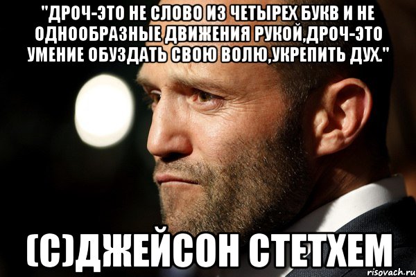 "Дроч-это не слово из четырех букв и не однообразные движения рукой,дроч-это умение обуздать свою волю,укрепить дух." (с)Джейсон СтетХем