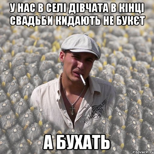у нас в селі дівчата в кінці свадьби кидають не букєт а бухать