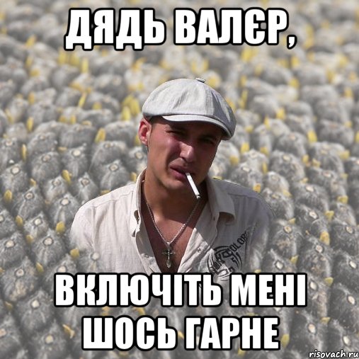дядь Валєр, включіть мені шось гарне