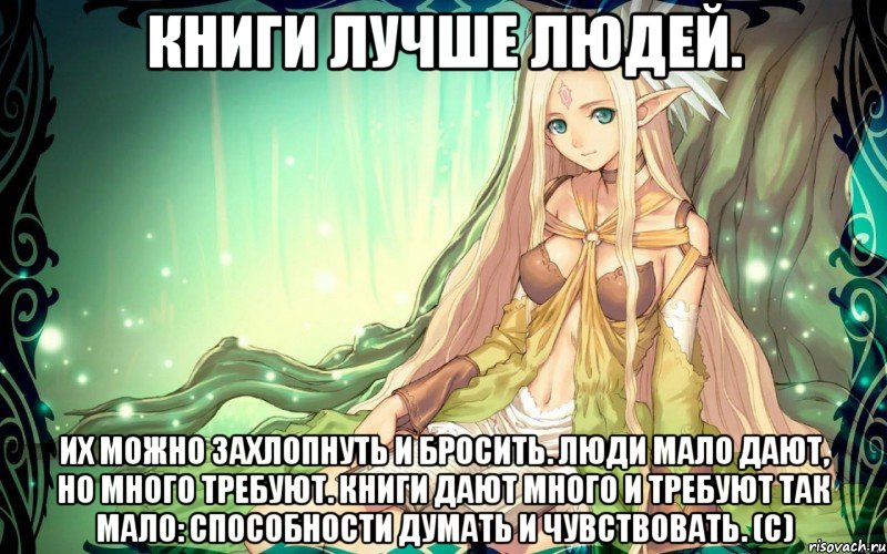 Книги лучше людей. Их можно захлопнуть и бросить. Люди мало дают, но много требуют. Книги дают много и требуют так мало: способности думать и чувствовать. (с)