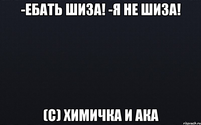 -Ебать шиза! -Я не шиза! (с) Химичка и Ака, Мем черный фон