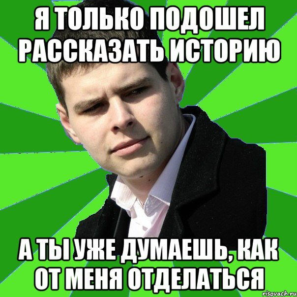 Я только подошел рассказать историю а ты уже думаешь, как от меня отделаться