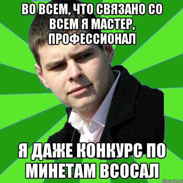 во всем, что связано со всем я мастер, профессионал я даже конкурс по минетам всосал