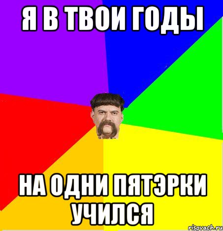 я в твои годы на одни пятэрки учился