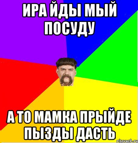 ИРА йды мый посуду а то мамка прыйде пызды дасть