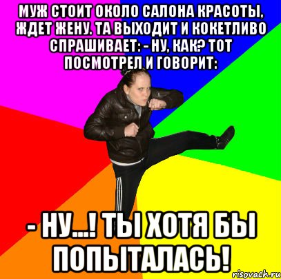Муж стоит около салона красоты, ждет жену. Та выходит и кокетливо спрашивает: - Ну, как? Тот посмотрел и говорит: - Ну...! Ты хотя бы попыталась!