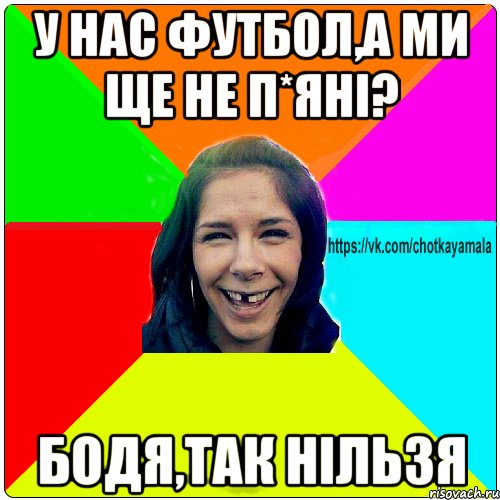 у нас футбол,а ми ще не п*яні? Бодя,так нільзя, Мем Чотка мала