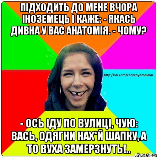 підходить до мене вчора іноземець і каже: - Якась дивна у вас анатомія. - Чому? - Ось іду по вулиці, чую: Вась, одягни нах*й шапку, а то вуха замерзнуть!.., Мем Чотка мала