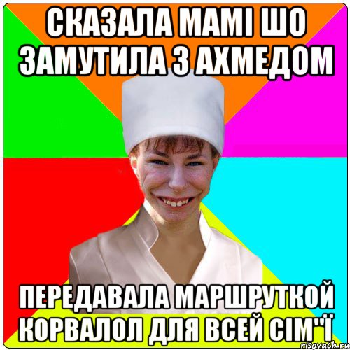 сказала мамі шо замутила з Ахмедом передавала маршруткой корвалол для всей сім"ї