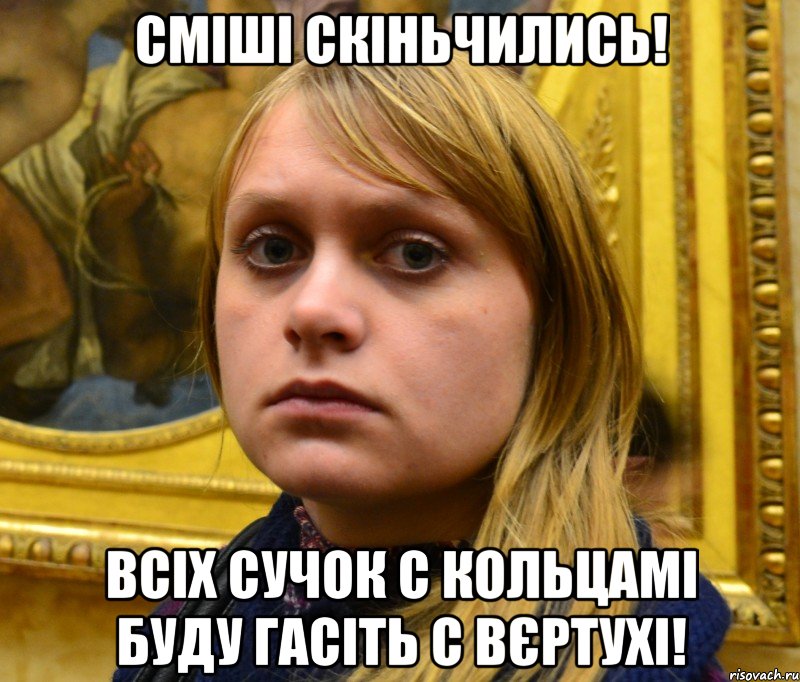 Сміші скіньчились! Всіх сучок с кольцамі буду гасіть с вєртухі!