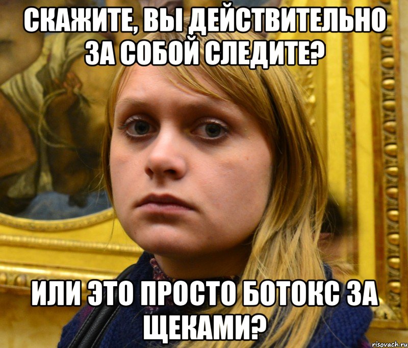 Скажите, вы действительно за собой следите? Или это просто ботокс за щеками?