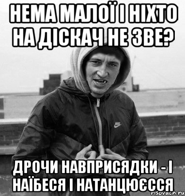 нема малої і ніхто на діскач не зве? дрочи навприсядки - і наїбеся і натанцюєсся