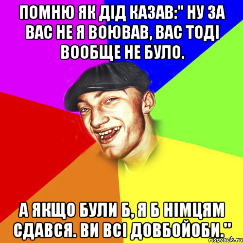 помню як дід казав:" ну за вас не я воював, вас тоді вообще не було. А якщо були б, я б німцям сдався. Ви всі довбойоби.", Мем Чоткий Едик