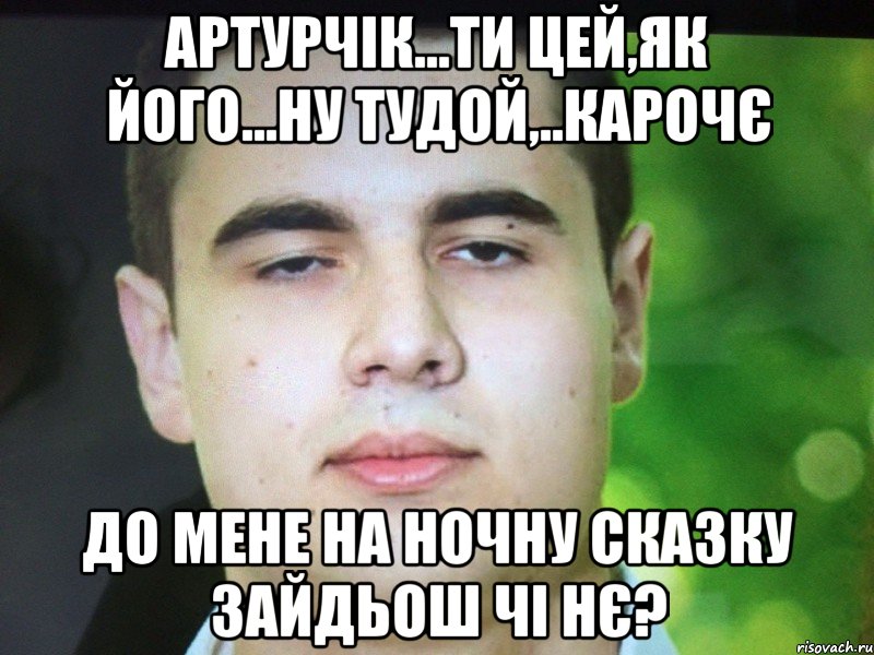 Артурчік...ти цей,як його...ну тудой,..карочє До мене на ночну сказку зайдьош чі нє?