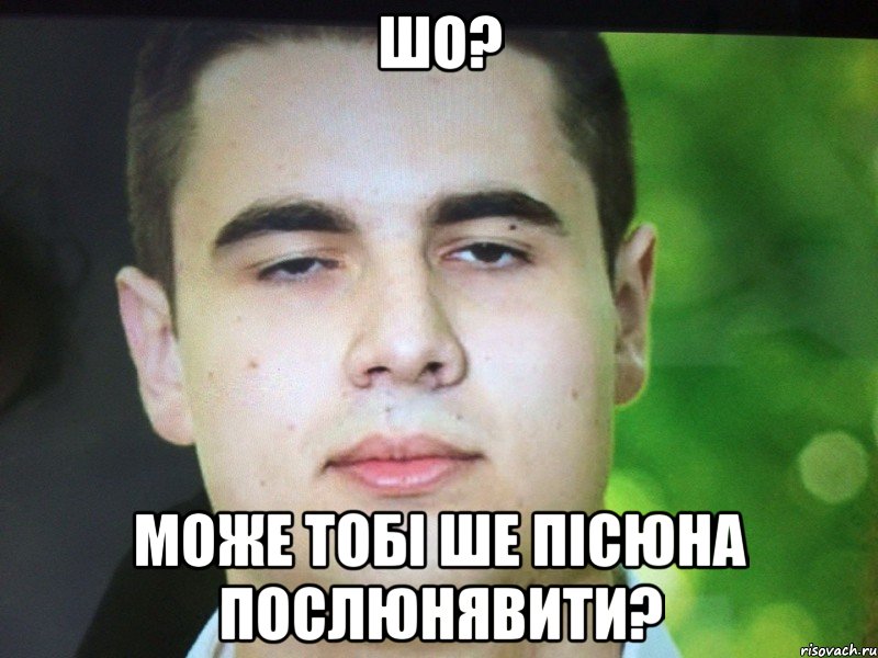 Шо? Може тобі ше пісюна послюнявити?