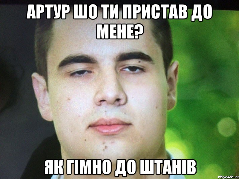 Артур шо ти пристав до мене? Як гімно до штанів
