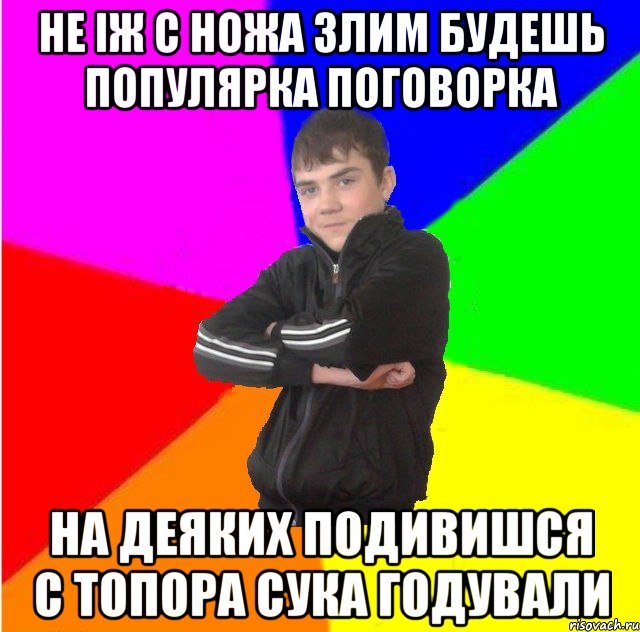 Не iж с ножа злим будешь популярка поговорка на деяких подивишся с топора сука годували