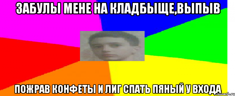 Забулы мене на кладбыще,выпыв пожрав конфеты и лиг спать пяный у входа