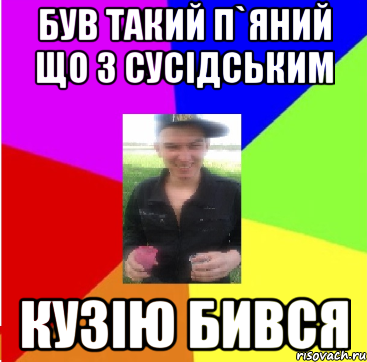 був такий п`яний що з сусідським кузію бився