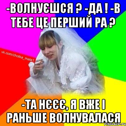 -волнуєшся ? -да ! -в тебе це перший ра ? -та нєєє, я вже і раньше волнувалася