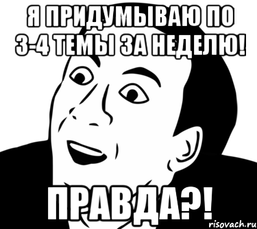 Я придумываю по 3-4 темы за неделю! Правда?!