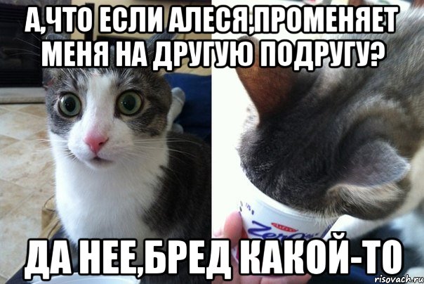 А,что если Алеся,променяет меня на другую подругу? Да нее,бред какой-то