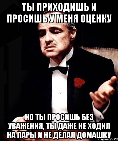 ты приходишь и просишь у меня оценку но ты просишь без уважения, ты даже не ходил на пары и не делал домашку, Мем ты делаешь это без уважения