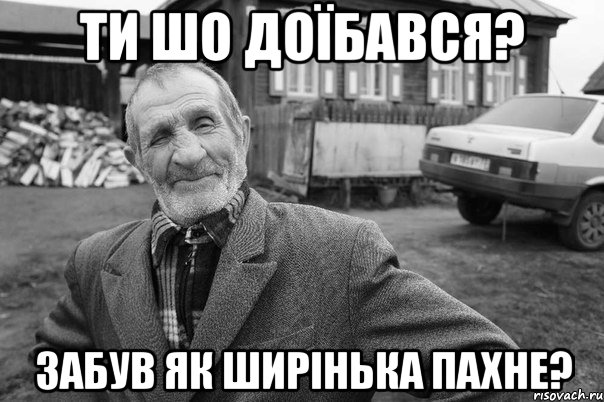 ти шо доїбався? забув як ширінька пахне?