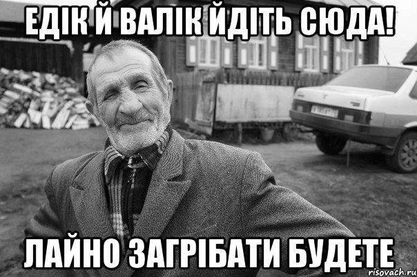 ЕДIК Й ВАЛIК ЙДIТЬ СЮДА! ЛАЙНО ЗАГРIБАТИ БУДЕТЕ