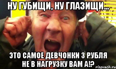 ну губищи, ну глазищи... это самое девчонки 3 рубля не в нагрузку вам а!?