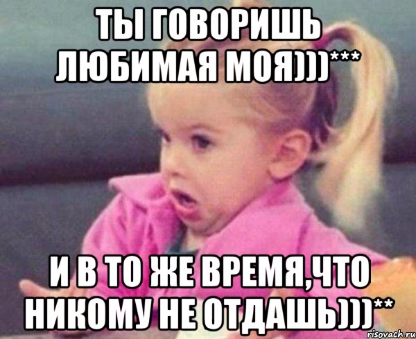 Ты говоришь Любимая моя)))*** И в то же время,что никому не отдашь)))**, Мем  Ты говоришь (девочка возмущается)