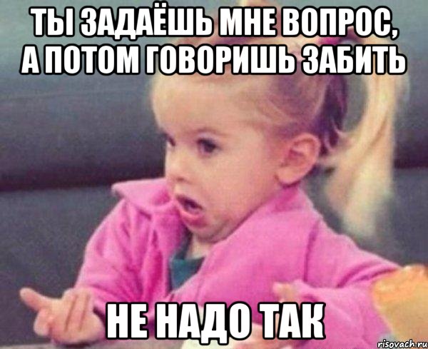 Ты задаёшь мне вопрос, а потом говоришь забить Не надо так, Мем  Ты говоришь (девочка возмущается)